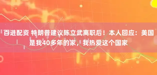 百进配资 特朗普建议陈立武离职后！本人回应：美国是我40多年的家，我热爱这个国家