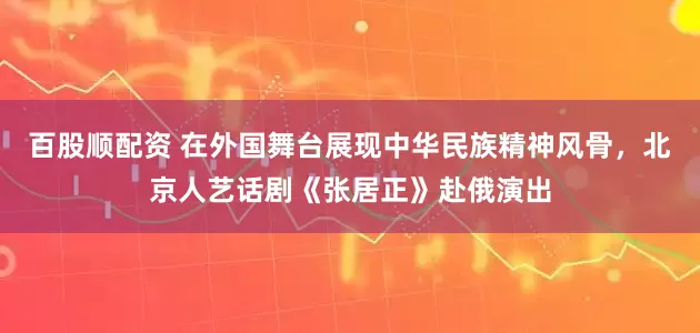 百股顺配资 在外国舞台展现中华民族精神风骨，北京人艺话剧《张居正》赴俄演出