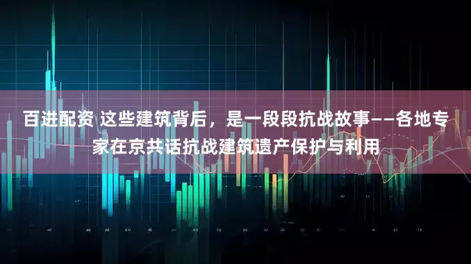 百进配资 这些建筑背后，是一段段抗战故事——各地专家在京共话抗战建筑遗产保护与利用