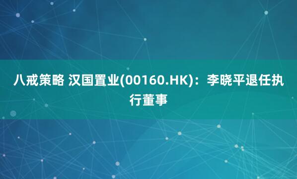 八戒策略 汉国置业(00160.HK)：李晓平退任执行董事