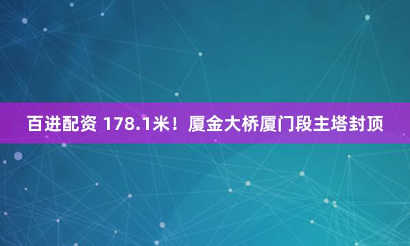 百进配资 178.1米！厦金大桥厦门段主塔封顶