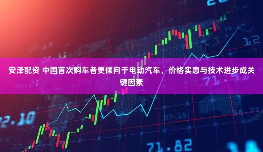 安泽配资 中国首次购车者更倾向于电动汽车，价格实惠与技术进步成关键因素
