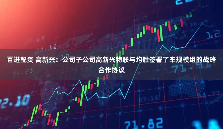 百进配资 高新兴：公司子公司高新兴物联与均胜签署了车规模组的战略合作协议
