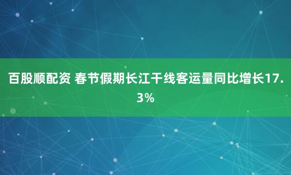 百股顺配资 春节假期长江干线客运量同比增长17.3%