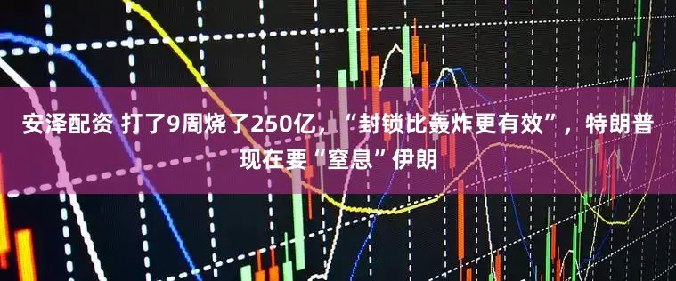 安泽配资 打了9周烧了250亿，“封锁比轰炸更有效”，特朗普现在要“窒息”伊朗