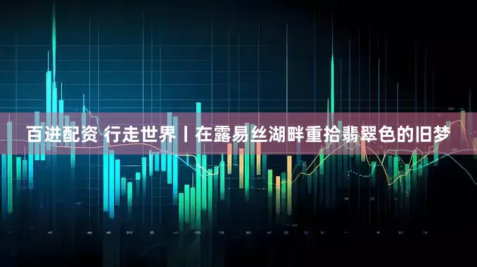 百进配资 行走世界丨在露易丝湖畔重拾翡翠色的旧梦